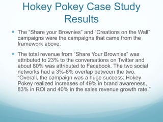 Hokey Pokey Case Study 
Results 
 The “Share your Brownies” and “Creations on the Wall” 
campaigns were the campaigns that came from the 
framework above. 
 The total revenue from “Share Your Brownies” was 
attributed to 23% to the conversations on Twitter and 
about 80% was attributed to Facebook. The two social 
networks had a 3%-8% overlap between the two. 
“Overall, the campaign was a huge success: Hokey 
Pokey realized increases of 49% in brand awareness, 
83% in ROI and 40% in the sales revenue growth rate.” 
 