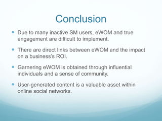Conclusion 
 Due to many inactive SM users, eWOM and true 
engagement are difficult to implement. 
 There are direct links between eWOM and the impact 
on a business’s ROI. 
 Garnering eWOM is obtained through influential 
individuals and a sense of community. 
 User-generated content is a valuable asset within 
online social networks. 
