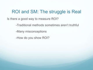 ROI and SM: The struggle is Real 
Is there a good way to measure ROI? 
-Traditional methods sometimes aren’t truthful 
-Many misconceptions 
-How do you show ROI? 
 