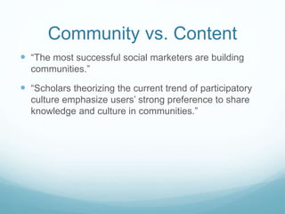 Community vs. Content 
 “The most successful social marketers are building 
communities.” 
 “Scholars theorizing the current trend of participatory 
culture emphasize users’ strong preference to share 
knowledge and culture in communities.” 
 
