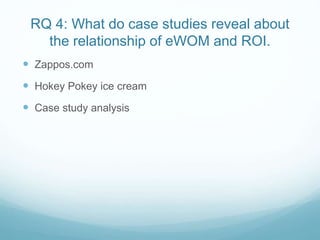 RQ 4: What do case studies reveal about 
the relationship of eWOM and ROI. 
 Zappos.com 
 Hokey Pokey ice cream 
 Case study analysis 
 