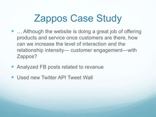 Zappos Case Study 
 … Although the website is doing a great job of offering 
products and service once customers are there, how 
can we increase the level of interaction and the 
relationship intensity— customer engagement—with 
Zappos? 
 Analyzed FB posts related to revanue 
 Used new Twitter API Tweet Wall 
 
