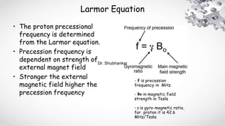 Larmor Equation
• The proton precessional
frequency is determined
from the Larmor equation.
• Precession frequency is
dependent on strength of
external magnet field
• Stronger the external
magnetic field higher the
precession frequency
- f is precession
frequency in MHz
- Bo in magnetic field
strength in Tesla
- g is gyro-magnetic ratio,
for proton it is 42.6
MHz/Tesla
Dr. Shubhankar
 