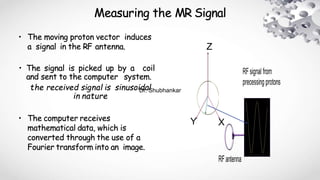 Measuring the MR Signal
• The moving proton vector induces
a signal in the RF antenna.
• The signal is picked up by a coil
and sent to the computer system.
the received signal is sinusoidal
in nature
• The computer receives
mathematical data, which is
converted through the use of a
Fourier transform into an image.
Z
Y X
Dr. Shubhankar
 