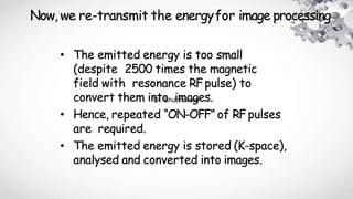 Now, we re-transmit the energyfor image processing
• The emitted energy is too small
(despite 2500 times the magnetic
field with resonance RFpulse) to
convert them into images.
• Hence, repeated “ON-OFF” of RFpulses
are required.
• The emitted energy is stored (K-space),
analysed and converted into images.
Dr. Shubhankar
 