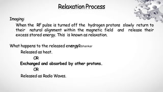Relaxation Process
Imaging:
When the RF pulse is turned off the hydrogen protons slowly return to
their natural alignment within the magnetic field and release their
excess stored energy. This is known as relaxation.
What happens to the released energy?
Released as heat.
OR
Exchanged and absorbed by other protons.
OR
Released as Radio Waves.
Dr. Shubhankar
 