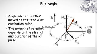 Flip Angle
• Angle which the NMV
moved as result of a RF
excitation pulse.
• The amount of rotation
depends on the strength
and duration of the RF
pulse.
Dr. Shubhankar
 