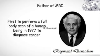 Father of MRI
First to perform a full
body scan of a human
being in 1977 to
diagnose cancer.
Dr. Shubhankar
 