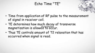 Echo Time "TE"
• Time from application of RF pulse to the measurement
of signal in receiver coil.
• TE determines how much decay of transverse
magnetization is allowed to occur.
• Thus TE controls amount of T2 relaxation that has
occurred when signal is read.
Dr. Shubhankar
 