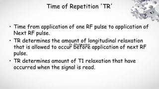 Time of Repetition 'TR'
• Time from application of one RF pulse to application of
Next RF pulse.
• TR determines the amount of longitudinal relaxation
that is allowed to occur before application of next RF
pulse.
• TR determines amount of T1 relaxation that have
occurred when the signal is read.
Dr. Shubhankar
 