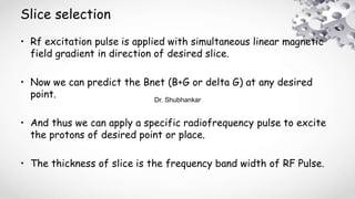Slice selection
• Rf excitation pulse is applied with simultaneous linear magnetic
field gradient in direction of desired slice.
• Now we can predict the Bnet (B+G or delta G) at any desired
point.
• And thus we can apply a specific radiofrequency pulse to excite
the protons of desired point or place.
• The thickness of slice is the frequency band width of RF Pulse.
Dr. Shubhankar
 