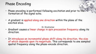 Phase Encoding
• Phase encoding is performed following excitation and prior to the
formation of the signal echo.
• A gradient is applied along one direction within the plane of the
excited slice.
• Gradient causes a linear change in spin precession frequency along its
direction.
• It introduces an incremental phase shift along its direction, the size
of which depends upon its magnitude. This corresponds to one sampled
spatial frequency along the phase-encode direction.
Dr. Shubhankar
 