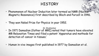 HISTORY
• Phenomenon of Nuclear Induction later termed as NMR (Nuclear
Magnetic Resonance) first described by Bloch and Purcell in 1946.
• They won Nobel Prize for Physics in year 1952.
• In 1971 Damadian (father of MRI) noted that tumors have elevated
MR Relaxation Times and filed a patent ‘Apparatus and methods for
detection of cancer in tissues.’
• Human in vivo images first published in 1977 by Damadian et al.
Dr. Shubhankar
 