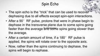 Spin Echo
• The spin echo is the “trick” that can be used to recover
dephasing due to all effects except spin-spin interactions.
• After a 90°RF pulse, protons that were in phase begin to
dephase in the transverse plane due to some spins going
faster than the average and some spins going slower than
the average.
• After a certain amount of time, if a 180°RF pulse is
applied, the spins will rotate over to the opposite axis.
• Now, rather than the spins continuing to dephase, the
spins will begin to rephase.
Dr. Shubhankar
 