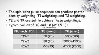 • The spin-echo pulse sequence can produce proton
density weighting, T1 weighting, and T2 weighting.
• TE and TR are set to achieve these weightings.
• Typical values of TE and TR (at 1.5 T) :
Flip angle:90° TE (msec) TR (msec)
T1WI 20 (20) 500 (580)
T2WI 80 (85) 2000 (4500)
PDWI <50 (39) >2000 (2800)
Dr. Shubhankar
 