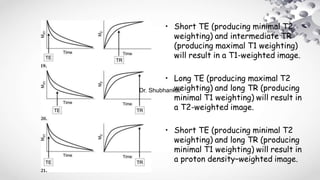 • Short TE (producing minimal T2
weighting) and intermediate TR
(producing maximal T1 weighting)
will result in a T1-weighted image.
• Long TE (producing maximal T2
weighting) and long TR (producing
minimal T1 weighting) will result in
a T2-weighted image.
• Short TE (producing minimal T2
weighting) and long TR (producing
minimal T1 weighting) will result in
a proton density–weighted image.
Dr. Shubhankar
 