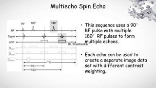 Multiecho Spin Echo
• This sequence uses a 90°
RF pulse with multiple
180°RF pulses to form
multiple echoes.
• Each echo can be used to
create a separate image data
set with different contrast
weighting.
Dr. Shubhankar
 