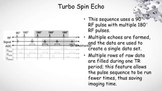 Turbo Spin Echo
• This sequence uses a 90°
RF pulse with multiple 180°
RF pulses.
• Multiple echoes are formed,
and the data are used to
create a single data set.
• Multiple rows of raw data
are filled during one TR
period; this feature allows
the pulse sequence to be run
fewer times, thus saving
imaging time.
Dr. Shubhankar
 
