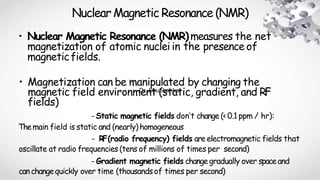 Nuclear Magnetic Resonance (NMR)
• Nuclear Magnetic Resonance (NMR)measures the net
magnetization of atomic nucleiin the presence of
magneticfields.
• Magnetization can be manipulated by changing the
magnetic field environment (static, gradient, and RF
fields)
- Static magnetic fields don’t change (< 0.1 ppm / hr):
Themain field is static and (nearly)homogeneous
- RF(radio frequency) fields are electromagnetic fields that
oscillate at radio frequencies (tens of millions of times per second)
- Gradient magnetic fields changegradually over spaceand
canchangequickly over time (thousandsof times per second)
Dr. Shubhankar
 