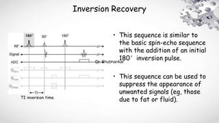 Inversion Recovery
• This sequence is similar to
the basic spin-echo sequence
with the addition of an initial
180°inversion pulse.
• This sequence can be used to
suppress the appearance of
unwanted signals (eg, those
due to fat or fluid).TI inversion time.
Dr. Shubhankar
 