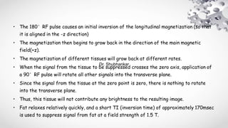 • The 180°RF pulse causes an initial inversion of the longitudinal magnetization (so that
it is aligned in the -z direction)
• The magnetization then begins to grow back in the direction of the main magnetic
field(+z).
• The magnetization of different tissues will grow back at different rates.
• When the signal from the tissue to be suppressed crosses the zero axis, application of
a 90°RF pulse will rotate all other signals into the transverse plane.
• Since the signal from the tissue at the zero point is zero, there is nothing to rotate
into the transverse plane.
• Thus, this tissue will not contribute any brightness to the resulting image.
• Fat relaxes relatively quickly, and a short TI (inversion time) of approximately 170msec
is used to suppress signal from fat at a field strength of 1.5 T.
Dr. Shubhankar
 