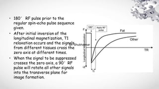 • 180° RF pulse prior to the
regular spin-echo pulse sequence
given.
• After initial inversion of the
longitudinal magnetization, T1
relaxation occurs and the signals
from different tissues cross the
zero axis at different times.
• When the signal to be suppressed
crosses the zero axis, a 90°RF
pulse will rotate all other signals
into the transverse plane for
image formation.
Dr. Shubhankar
 