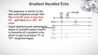 Gradient Recalled Echo
• This sequence is similar to the
spin-echo sequence except that
the initial RF pulse is less than
90° and there is no 180°RF
pulse.
• Signal dephasing and rephasing by
means of gradient pulses results
in formation of a gradient echo,
which is used to produce T1- or
T2*- weighted images.
Dr. Shubhankar
 