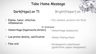 Take Home Message
Dark(Hypo) on T1
• Edema, tumor, infection,
inflammation.
• Hemorrhage (hyperacute,chronic)
• Low proton density, calcification
• Flow void
Bright(Hyper) on T1
• Fat, melanin, protein rich fluid.
• Hemorrhage (subacute)
• Slowly flowing blood
• Paramagnetic substances
(gadolinium,copper,manganese)
Dr. Shubhankar
 