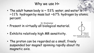 Why we use H+
• The adult human body is ~ 53% water, and water is
~11% hydrogen by mass but ~67% hydrogen by atomic
percent.
• Present in virtually all biological material.
• Exhibits relatively high MR sensitivity.
• The proton can be regarded as a small, freely
suspended bar magnet spinning rapidly about its
magnetic axis.
Dr. Shubhankar
 