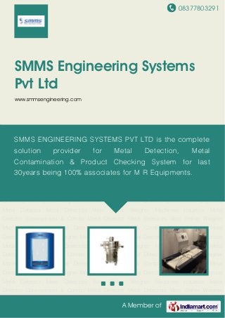 08377803291
A Member of
SMMS Engineering Systems
Pvt Ltd
www.smmsengineering.com
Metal Detectors Vibro Shifter Weigher Machines Industrial Metal Detector Conveyorised &
Combo Metal Detector Metal Detectors Vibro Shifter Weigher Machines Industrial Metal
Detector Conveyorised & Combo Metal Detector Metal Detectors Vibro Shifter Weigher
Machines Industrial Metal Detector Conveyorised & Combo Metal Detector Metal
Detectors Vibro Shifter Weigher Machines Industrial Metal Detector Conveyorised & Combo
Metal Detector Metal Detectors Vibro Shifter Weigher Machines Industrial Metal
Detector Conveyorised & Combo Metal Detector Metal Detectors Vibro Shifter Weigher
Machines Industrial Metal Detector Conveyorised & Combo Metal Detector Metal
Detectors Vibro Shifter Weigher Machines Industrial Metal Detector Conveyorised & Combo
Metal Detector Metal Detectors Vibro Shifter Weigher Machines Industrial Metal
Detector Conveyorised & Combo Metal Detector Metal Detectors Vibro Shifter Weigher
Machines Industrial Metal Detector Conveyorised & Combo Metal Detector Metal
Detectors Vibro Shifter Weigher Machines Industrial Metal Detector Conveyorised & Combo
Metal Detector Metal Detectors Vibro Shifter Weigher Machines Industrial Metal
Detector Conveyorised & Combo Metal Detector Metal Detectors Vibro Shifter Weigher
Machines Industrial Metal Detector Conveyorised & Combo Metal Detector Metal
Detectors Vibro Shifter Weigher Machines Industrial Metal Detector Conveyorised & Combo
Metal Detector Metal Detectors Vibro Shifter Weigher Machines Industrial Metal
Detector Conveyorised & Combo Metal Detector Metal Detectors Vibro Shifter Weigher
SMMS ENGINEERING SYSTEMS PVT LTD is the complete
solution provider for Metal Detection, Metal
Contamination & Product Checking System for last
30years being 100% associates for M R Equipments.
 