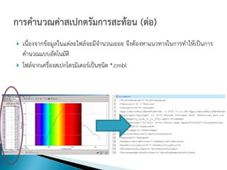    เนื่องจากข้อมูลในแต่ละไฟล์จะมีจานวนเยอะ จึงต้องหาแนวทางในการทาให้เป็นการ
    คานวณแบบอัตโนมัติ
   ไฟล์จากเครื่องสเปกโตรมิเตอร์เป็นชนิด *.cmbl
 