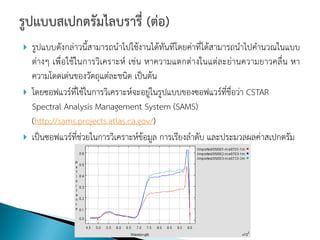    รูปแบบดังกล่าวนี้สามารถนาไปใช้งานได้ทันทีโดยค่าที่ได้สามารถนาไปคานวณในแบบ
    ต่างๆ เพื่อใช้ในการวิเคราะห์ เช่น หาความแตกต่างในแต่ละย่านความยาวคลื่น หา
    ความโดดเด่นของวัตถุแต่ละชนิด เป็นต้น
   โดยซอฟแวร์ที่ใช้ในการวิเคราะห์จะอยู่ในรูปแบบของซอฟแวร์ที่ชื่อว่า CSTAR
    Spectral Analysis Management System (SAMS)
    (http://sams.projects.atlas.ca.gov/)
   เป็นซอฟแวร์ที่ช่วยในการวิเคราะห์ข้อมูล การเรียงลาดับ และประมวลผลค่าสเปกตรัม
 