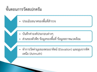 • ประเมินขนาดของพื้นที่สารวจ

• บันทึกค่าองค์ประกอบต่างๆ
• ส่วนของตัวพืช ข้อมูลของพื้นที่ ข้อมูลสภาพแวดล้อม

• ทาการวัดค่ามุมของพระอาทิตย์ (Elevation) และมุมจากทิศ
  เหนือ (Azimuth)
 