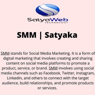 SMM | Satyaka
SMM stands for Social Media Marketing. It is a form of
digital marketing that involves creating and sharing
content on social media platforms to promote a
product, service, or brand. SMM involves using social
media channels such as Facebook, Twitter, Instagram,
LinkedIn, and others to connect with the target
audience, build relationships, and promote products
or services.
 