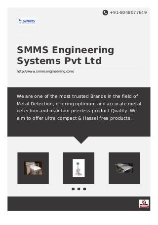 +91-8048077649
SMMS Engineering
Systems Pvt Ltd
http://www.smmsengineering.com/
We are one of the most trusted Brands in the field of
Metal Detection, offering optimum and accurate metal
detection and maintain peerless product Quality. We
aim to offer ultra compact & Hassel free products.
 