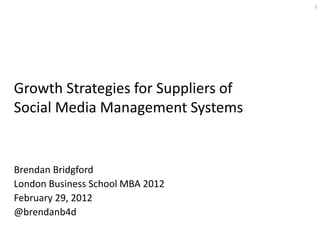 1




Growth Strategies for Suppliers of
Social Media Management Systems


Brendan Bridgford
London Business School MBA 2012
February 29, 2012
@brendanb4d
 