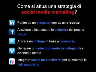Come si attua una strategia di
social media marketing?
Partire da un progetto, non da un prodotto
Ascoltare e intercettare le esigenze del proprio
target
Attivare un dialogo in base al consenso

Generare un coinvolgimento psicologico tra
azienda e utente
Integrare social media diversi per aumentare la
link popularity

 