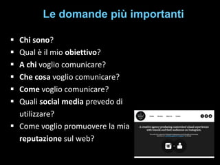 Le domande più importanti







Chi sono?
Qual è il mio obiettivo?
A chi voglio comunicare?
Che cosa voglio comunicare?
Come voglio comunicare?
Quali social media prevedo di
utilizzare?
 Come voglio promuovere la mia
reputazione sul web?

 