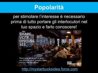 Popolarità
per stimolare l’interesse è necessario
prima di tutto portare gli interlocutori nel
tuo spazio e farlo conoscere!

http://mystarbucksidea.force.com

 