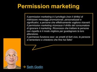 Permission marketing
Il permission marketing è il privilegio (non il diritto) di
indirizzare messaggi promozionali, personalizzati e
significativi, a persone che effettivamente vogliono riceverli.
Il permission marketing riconosce il diritto del consumatore
di ignorare il marketing. Riconosce che trattare le persone
con rispetto è il modo migliore per guadagnare la loro
attenzione.
Il permesso funziona così: se smetti di farti vivo, le persone
si lamentano e chiedono che fine hai fatto!

 Seth Godin

 