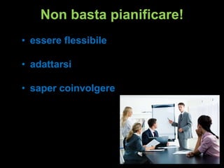 Non basta pianificare!
• essere flessibile

• adattarsi
• saper coinvolgere

 