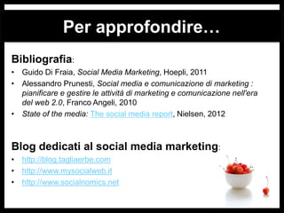 Per approfondire…
Bibliografia:
• Guido Di Fraia, Social Media Marketing, Hoepli, 2011
• Alessandro Prunesti, Social media e comunicazione di marketing :
pianificare e gestire le attività di marketing e comunicazione nell'era
del web 2.0, Franco Angeli, 2010
• State of the media: The social media report, Nielsen, 2012

Blog dedicati al social media marketing:
• http://blog.tagliaerbe.com
• http://www.mysocialweb.it
• http://www.socialnomics.net

 