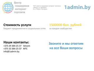 Стоимость услуги
Бюджет продвижения в социальных сетях
1500000 бел. рублей
за каждое сообщество
Наши контакты:
+375 29 384-25-37 Velcom
+375 33 384-25-37 МТС
info@1admin.by
Звоните и мы ответим
на все Ваши вопросы
 