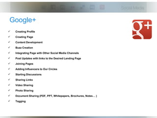 Google+
   Creating Profile
   Creating Page
   Content Development
   Buzz Creation
   Integrating Page with Other Social Media Channels
   Post Updates with links to the Desired Landing Page
   Joining Pages
   Adding Influencers to Our Circles
   Starting Discussions
   Sharing Links
   Video Sharing
   Photo Sharing
   Document Sharing (PDF, PPT, Whitepapers, Brochures, Notes… )
   Tagging
 