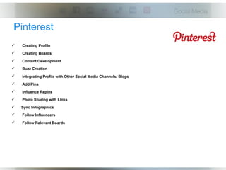 Pinterest
   Creating Profile
   Creating Boards
   Content Development
   Buzz Creation
   Integrating Profile with Other Social Media Channels/ Blogs
   Add Pins
   Influence Repins
   Photo Sharing with Links
   Sync Infographics
   Follow Influencers
   Follow Relevant Boards
 