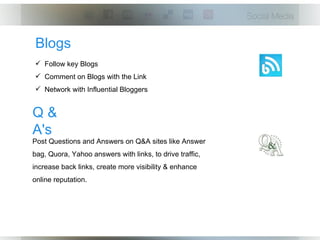 Blogs
 Follow key Blogs
 Comment on Blogs with the Link
 Network with Influential Bloggers


Q&
A's
Post Questions and Answers on Q&A sites like Answer
bag, Quora, Yahoo answers with links, to drive traffic,
increase back links, create more visibility & enhance
online reputation.
 