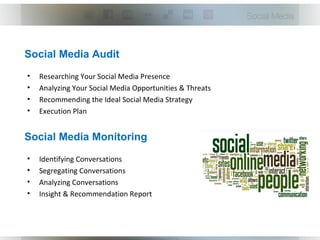 Social Media Audit
•   Researching Your Social Media Presence
•   Analyzing Your Social Media Opportunities & Threats
•   Recommending the Ideal Social Media Strategy
•   Execution Plan


Social Media Monitoring
•   Identifying Conversations
•   Segregating Conversations
•   Analyzing Conversations
•   Insight & Recommendation Report
 