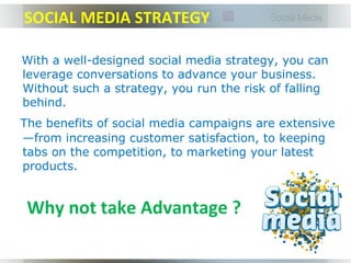 SOCIAL MEDIA STRATEGY

With a well-designed social media strategy, you can
leverage conversations to advance your business.
Without such a strategy, you run the risk of falling
behind.
The benefits of social media campaigns are extensive
—from increasing customer satisfaction, to keeping
tabs on the competition, to marketing your latest
products.


 Why not take Advantage ?
 