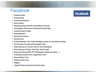 Facebook
 Creating Profile
 Creating Page
 Content Development
 Buzz Creation
 Integrating Page with Other Social Media Channels
 Post Updates with links to the Desired Landing Page
 Joining Groups & Pages
 Adding Members
 Starting Discussions
 Sharing Links
 Create Facebook “Like” button & Badge, to place it in the website & blogs
 Run Contests, Promotional Campaigns, Polls..
 Video Sharing via YouTube Tab (For Viral Campaigns)
 Photo Sharing via Page / Flickr App / Similar Apps
 Document Sharing (PDF, PPT, Whitepapers, Brochures, Notes… )
 Customized Contact Form / Registration Form
 Promote Blog / Feed
 Adding Custom Tabs
 Tagging
 Usage Of Various External Interactive Apps
 