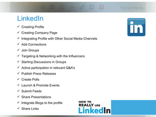 LinkedIn
 Creating Profile
 Creating Company Page
 Integrating Profile with Other Social Media Channels
 Add Connections
 Join Groups
 Targeting & Networking with the Influencers
 Starting Discussions in Groups
 Active participation in relevant Q&A's
 Publish Press Releases
 Create Polls
 Launch & Promote Events
 Submit Feeds
 Share Presentations
 Integrate Blogs to the profile
 Share Links
 